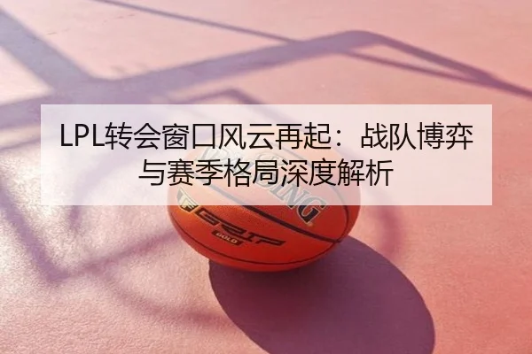 LPL转会窗口风云再起：战队博弈与赛季格局深度解析