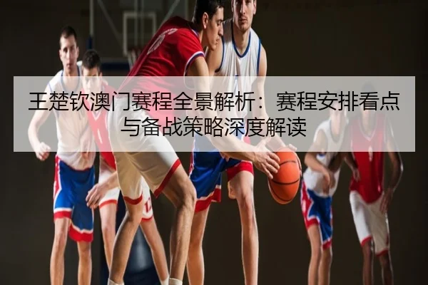 王楚钦澳门赛程全景解析：赛程安排看点与备战策略深度解读