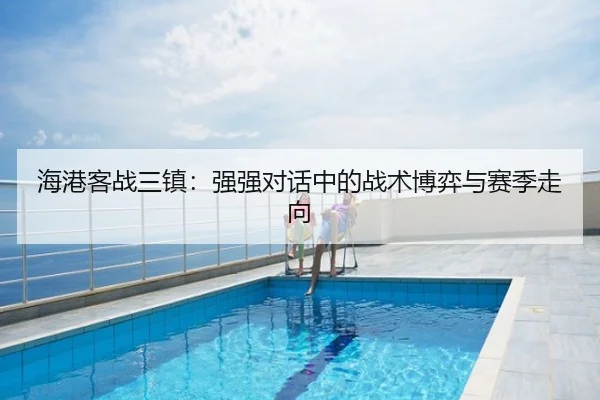 海港客战三镇：强强对话中的战术博弈与赛季走向