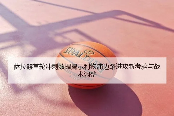 萨拉赫首轮冲刺数据揭示利物浦边路进攻新考验与战术调整