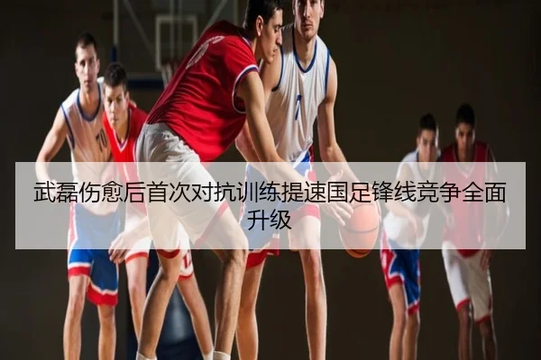 武磊伤愈后首次对抗训练提速国足锋线竞争全面升级