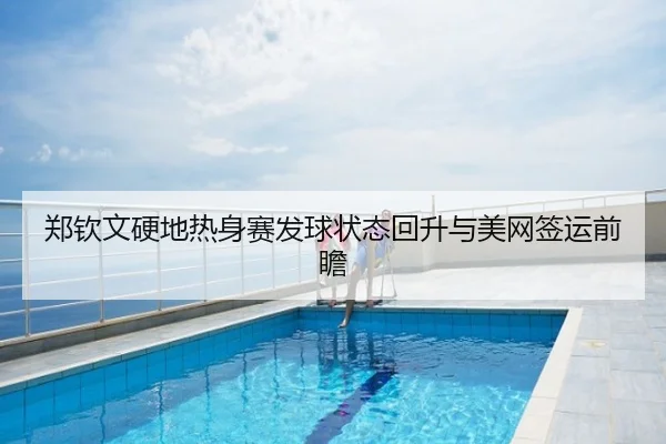 郑钦文硬地热身赛发球状态回升与美网签运前瞻