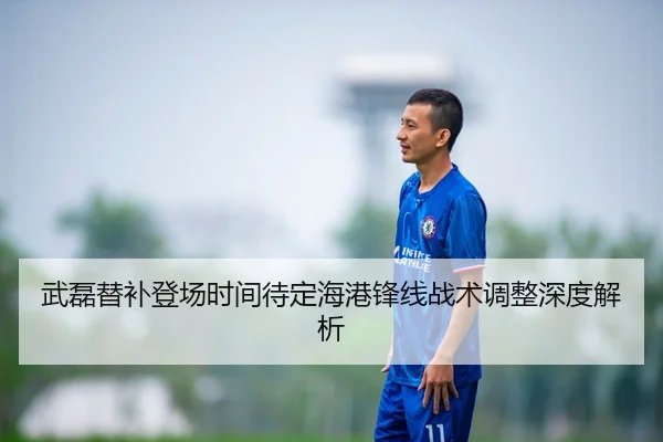 武磊替补登场时间待定海港锋线战术调整深度解析