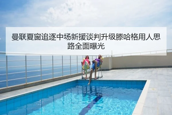 曼联夏窗追逐中场新援谈判升级滕哈格用人思路全面曝光