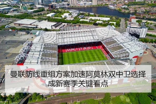 曼联防线重组方案加速阿莫林双中卫选择成新赛季关键看点