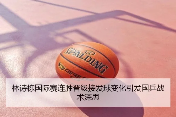 林诗栋国际赛连胜晋级接发球变化引发国乒战术深思